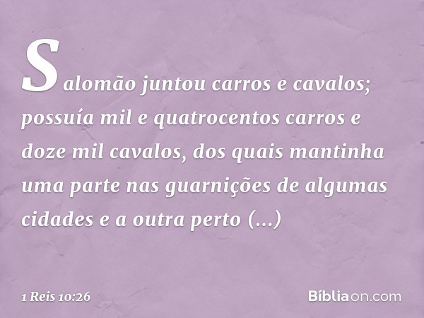 Salomão juntou carros e cavalos; possuía mil e quatrocentos carros e doze mil cavalos, dos quais mantinha uma parte nas guarnições de algumas cidades e a outra 