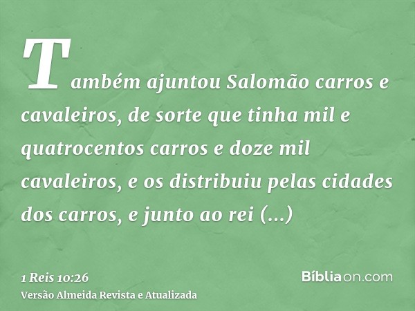 Também ajuntou Salomão carros e cavaleiros, de sorte que tinha mil e quatrocentos carros e doze mil cavaleiros, e os distribuiu pelas cidades dos carros, e junt