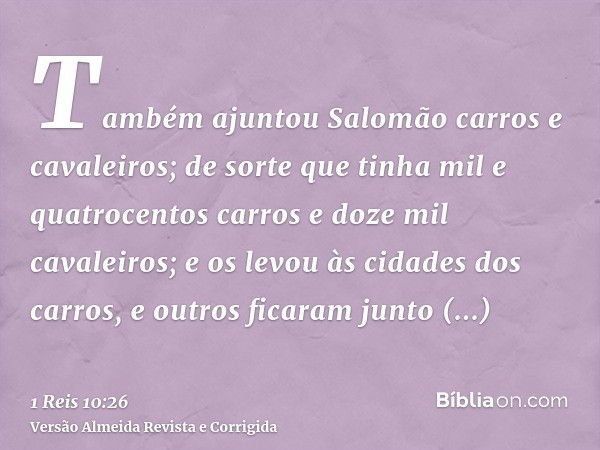 Também ajuntou Salomão carros e cavaleiros; de sorte que tinha mil e quatrocentos carros e doze mil cavaleiros; e os levou às cidades dos carros, e outros ficar