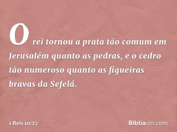 O rei tornou a prata tão comum em Jerusalém quanto as pedras, e o cedro tão numeroso quanto as figueiras bravas da Sefelá. -- 1 Reis 10:27