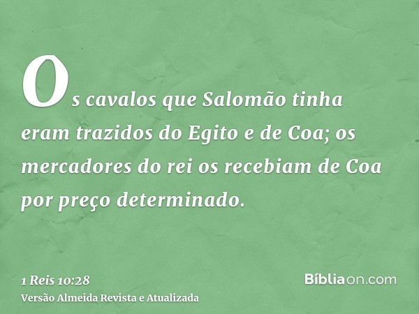 Os cavalos que Salomão tinha eram trazidos do Egito e de Coa; os mercadores do rei os recebiam de Coa por preço determinado.