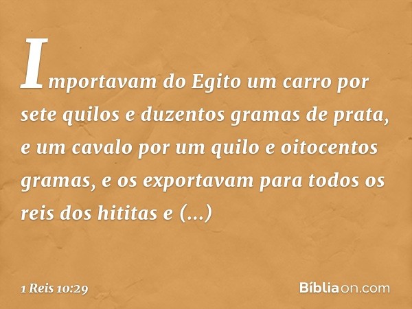 Importavam do Egito um carro por sete quilos e duzentos gramas de prata, e um cavalo por um quilo e oitocentos gramas, e os exportavam para todos os reis dos hi