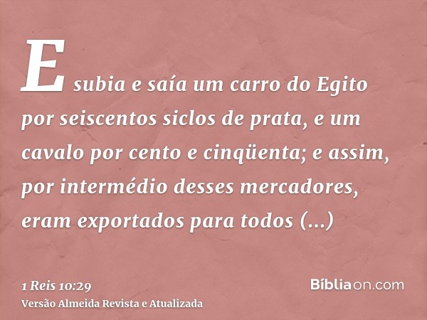 E subia e saía um carro do Egito por seiscentos siclos de prata, e um cavalo por cento e cinqüenta; e assim, por intermédio desses mercadores, eram exportados p