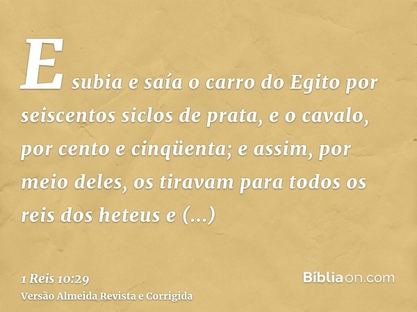 E subia e saía o carro do Egito por seiscentos siclos de prata, e o cavalo, por cento e cinqüenta; e assim, por meio deles, os tiravam para todos os reis dos he