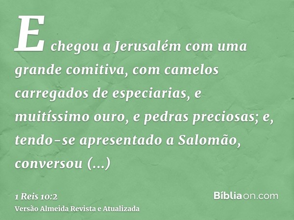 E chegou a Jerusalém com uma grande comitiva, com camelos carregados de especiarias, e muitíssimo ouro, e pedras preciosas; e, tendo-se apresentado a Salomão, c