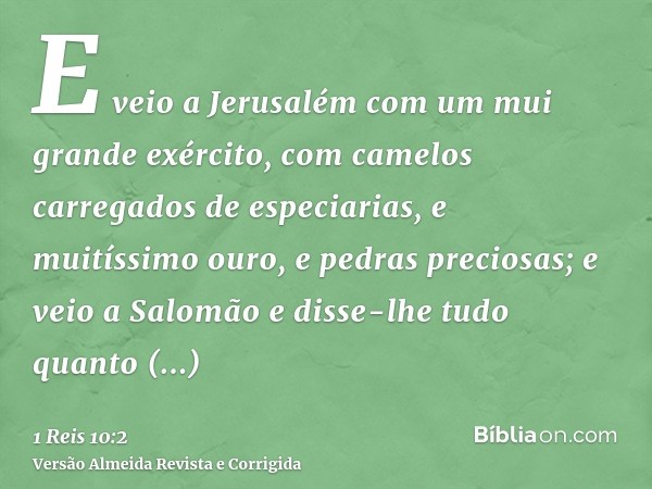 E veio a Jerusalém com um mui grande exército, com camelos carregados de especiarias, e muitíssimo ouro, e pedras preciosas; e veio a Salomão e disse-lhe tudo q