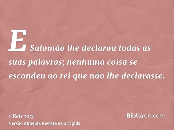 E Salomão lhe declarou todas as suas palavras; nenhuma coisa se escondeu ao rei que não lhe declarasse.