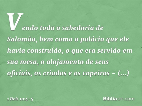 Vendo toda a sabedoria de Salomão, bem como o palácio que ele havia construído, o que era servido em sua mesa, o alojamento de seus oficiais, os criados e os c