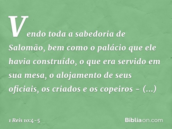 Ven­do toda a sabedoria de Salomão, bem como o palácio que ele havia construído, o que era servido em sua mesa, o alojamento de seus oficiais, os criados e os c