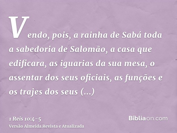 Vendo, pois, a rainha de Sabá toda a sabedoria de Salomão, a casa que edificara,as iguarias da sua mesa, o assentar dos seus oficiais, as funções e os trajes do