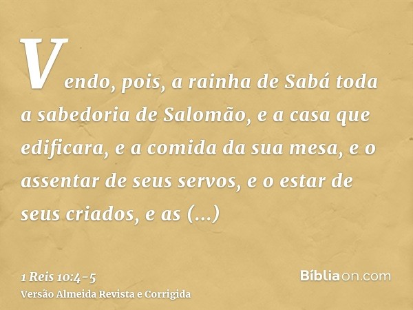 Vendo, pois, a rainha de Sabá toda a sabedoria de Salomão, e a casa que edificara,e a comida da sua mesa, e o assentar de seus servos, e o estar de seus criados