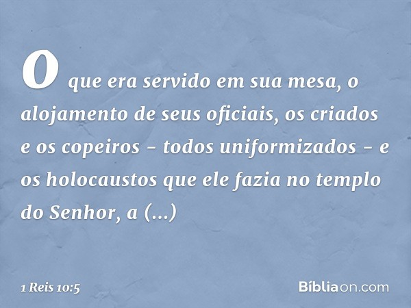 o que era servido em sua mesa, o alojamento de seus oficiais, os criados e os copeiros - todos uniformizados - e os holocaustos que ele fazia no templo do Senho