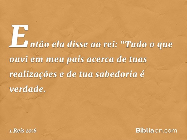 Então ela disse ao rei: "Tudo o que ouvi em meu país acerca de tuas realizações e de tua sabedoria é verdade. -- 1 Reis 10:6