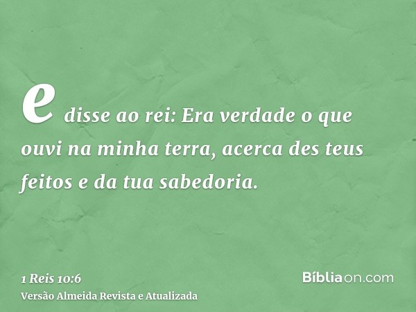 e disse ao rei: Era verdade o que ouvi na minha terra, acerca des teus feitos e da tua sabedoria.