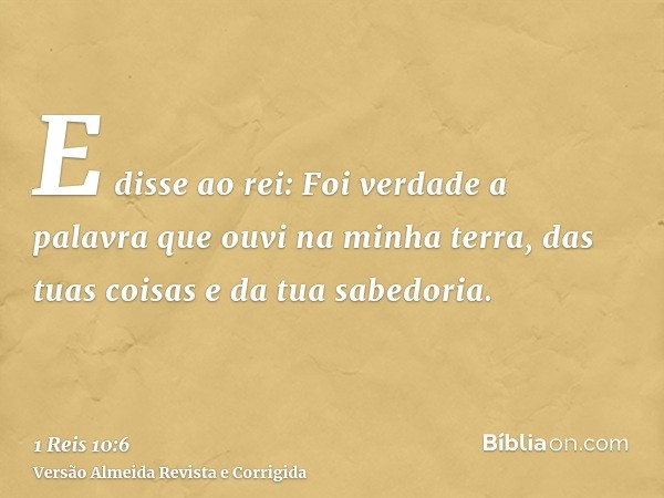 E disse ao rei: Foi verdade a palavra que ouvi na minha terra, das tuas coisas e da tua sabedoria.