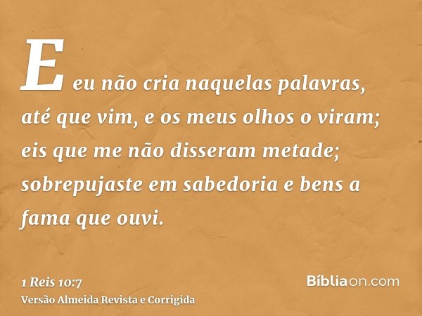 E eu não cria naquelas palavras, até que vim, e os meus olhos o viram; eis que me não disseram metade; sobrepujaste em sabedoria e bens a fama que ouvi.