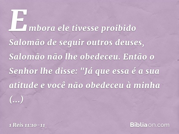 Embora ele tivesse proibido Salomão de seguir outros deuses, Salomão não lhe obedeceu. Então o Senhor lhe disse: "Já que essa é a sua atitude e você não obedece