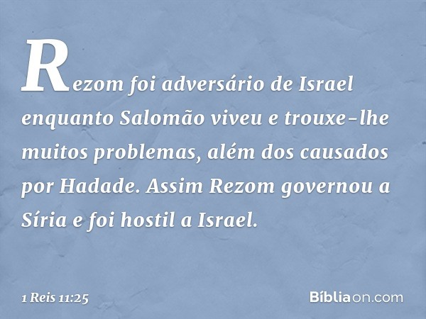 Rezom foi adversário de Israel enquanto Salomão viveu e trouxe-lhe muitos problemas, além dos causados por Hadade. Assim Rezom governou a Síria e foi hostil a I