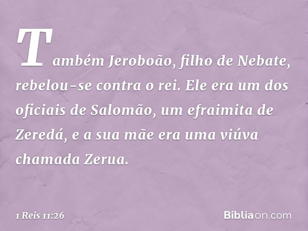 Também Jeroboão, filho de Nebate, rebelou-se contra o rei. Ele era um dos oficiais de Salomão, um efraimita de Zeredá, e a sua mãe era uma viúva chamada Zerua. 