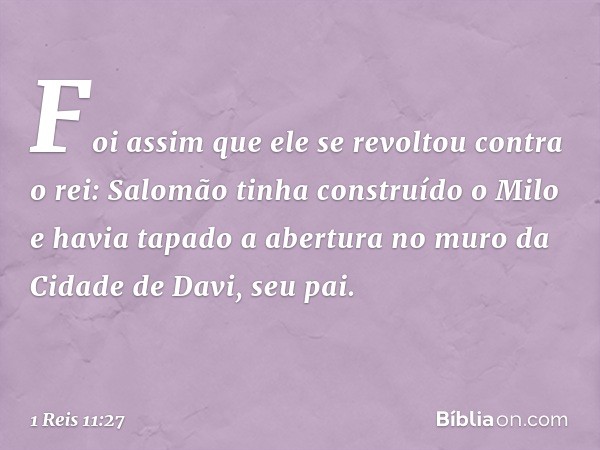 Foi assim que ele se revoltou contra o rei: Salomão tinha construído o Milo e havia tapado a abertura no muro da Cidade de Davi, seu pai. -- 1 Reis 11:27