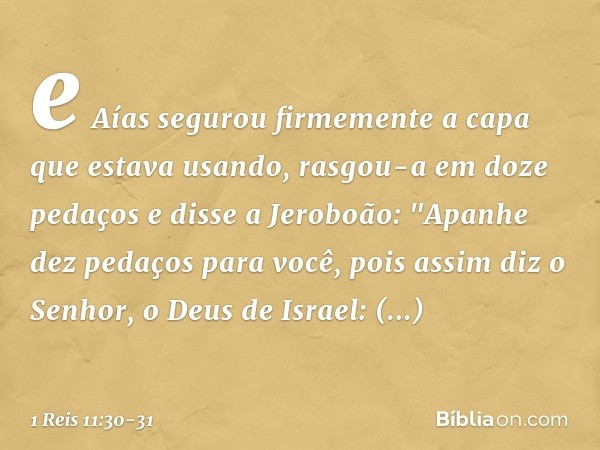 e Aías segurou firmemente a capa que estava usando, rasgou-a em doze pedaços e disse a Jeroboão: "Apanhe dez pedaços para você, pois assim diz o Senhor, o Deus 