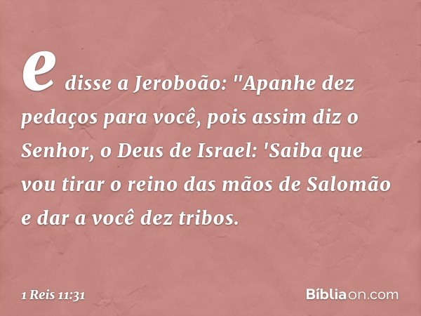 e disse a Jeroboão: "Apanhe dez pedaços para você, pois assim diz o Senhor, o Deus de Israel: 'Saiba que vou tirar o reino das mãos de Salomão e dar a você dez 