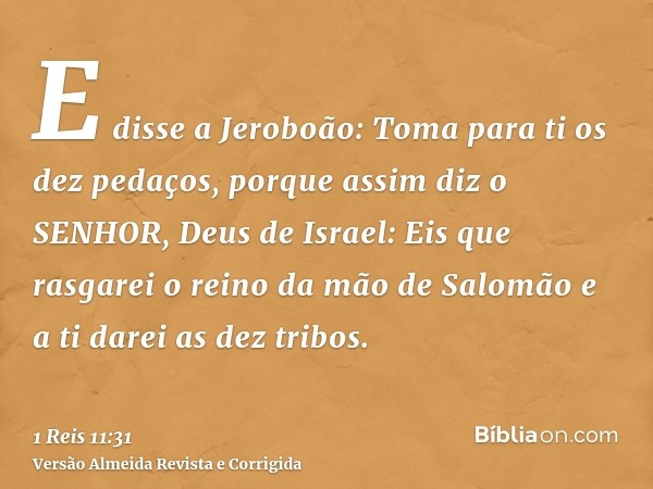 E disse a Jeroboão: Toma para ti os dez pedaços, porque assim diz o SENHOR, Deus de Israel: Eis que rasgarei o reino da mão de Salomão e a ti darei as dez tribo