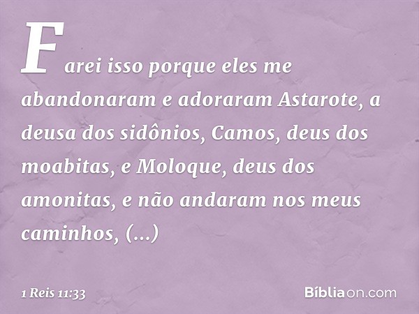 Farei isso porque eles me abandonaram e adoraram Astarote, a deusa dos sidônios, Camos, deus dos moabitas, e Moloque, deus dos amonitas, e não andaram nos meus 