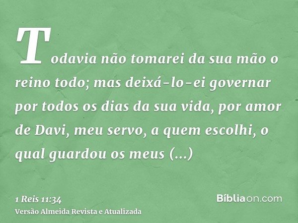 Todavia não tomarei da sua mão o reino todo; mas deixá-lo-ei governar por todos os dias da sua vida, por amor de Davi, meu servo, a quem escolhi, o qual guardou