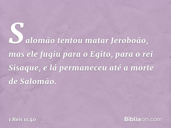 Salomão tentou matar Jeroboão, mas ele fugiu para o Egito, para o rei Sisaque, e lá permaneceu até a morte de Salomão. -- 1 Reis 11:40