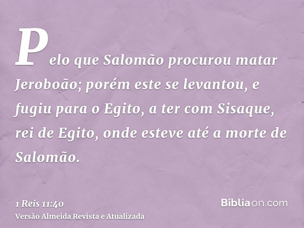 Pelo que Salomão procurou matar Jeroboão; porém este se levantou, e fugiu para o Egito, a ter com Sisaque, rei de Egito, onde esteve até a morte de Salomão.