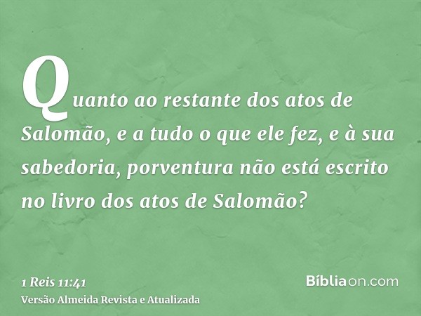 Quanto ao restante dos atos de Salomão, e a tudo o que ele fez, e à sua sabedoria, porventura não está escrito no livro dos atos de Salomão?