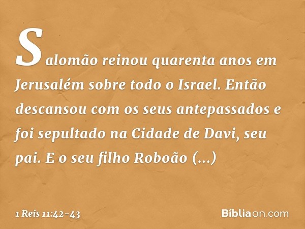 Salomão reinou quarenta anos em Jerusalém sobre todo o Israel. Então descansou com os seus antepassados e foi sepultado na Cidade de Davi, seu pai. E o seu filh