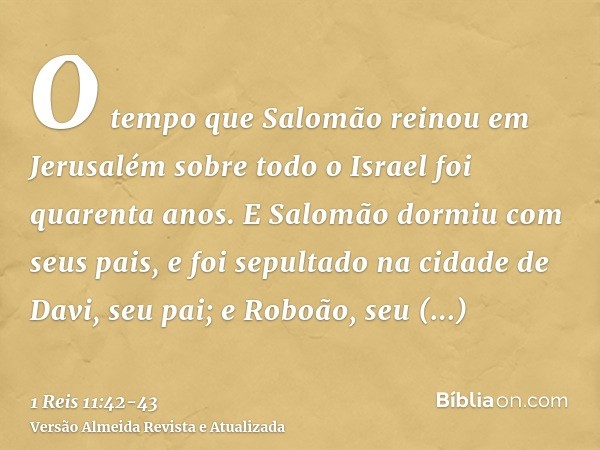 O tempo que Salomão reinou em Jerusalém sobre todo o Israel foi quarenta anos.E Salomão dormiu com seus pais, e foi sepultado na cidade de Davi, seu pai; e Robo