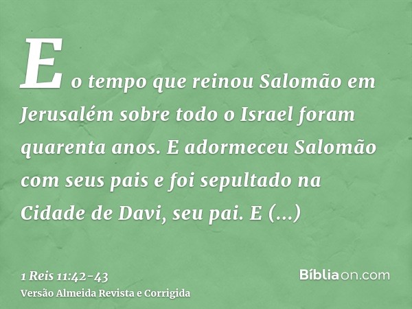 E o tempo que reinou Salomão em Jerusalém sobre todo o Israel foram quarenta anos.E adormeceu Salomão com seus pais e foi sepultado na Cidade de Davi, seu pai. 