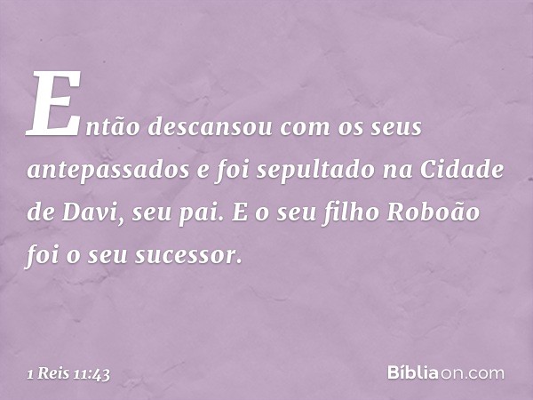 Então descansou com os seus antepassados e foi sepultado na Cidade de Davi, seu pai. E o seu filho Roboão foi o seu sucessor. -- 1 Reis 11:43