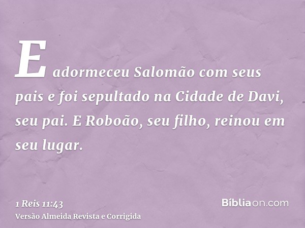 E adormeceu Salomão com seus pais e foi sepultado na Cidade de Davi, seu pai. E Roboão, seu filho, reinou em seu lugar.