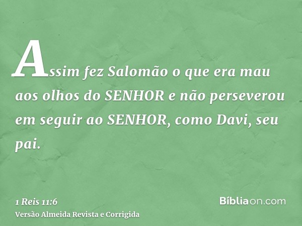 Assim fez Salomão o que era mau aos olhos do SENHOR e não perseverou em seguir ao SENHOR, como Davi, seu pai.