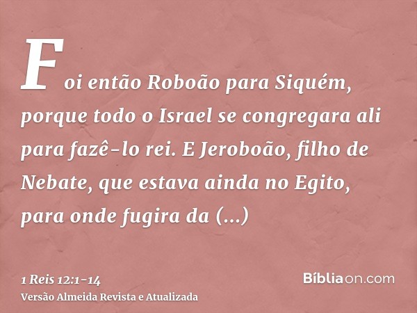 Foi então Roboão para Siquém, porque todo o Israel se congregara ali para fazê-lo rei.E Jeroboão, filho de Nebate, que estava ainda no Egito, para onde fugira d