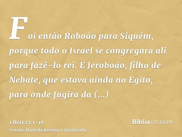 Foi então Roboão para Siquém, porque todo o Israel se congregara ali para fazê-lo rei.E Jeroboão, filho de Nebate, que estava ainda no Egito, para onde fugira d