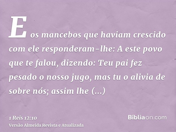 E os mancebos que haviam crescido com ele responderam-lhe: A este povo que te falou, dizendo: Teu pai fez pesado o nosso jugo, mas tu o alivia de sobre nós; ass