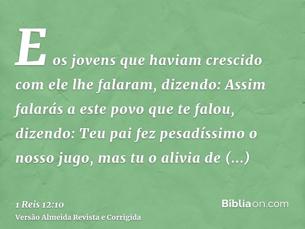 E os jovens que haviam crescido com ele lhe falaram, dizendo: Assim falarás a este povo que te falou, dizendo: Teu pai fez pesadíssimo o nosso jugo, mas tu o al