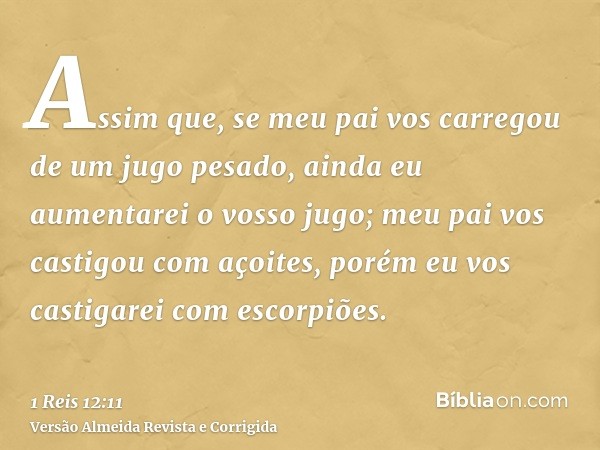 Assim que, se meu pai vos carregou de um jugo pesado, ainda eu aumentarei o vosso jugo; meu pai vos castigou com açoites, porém eu vos castigarei com escorpiões