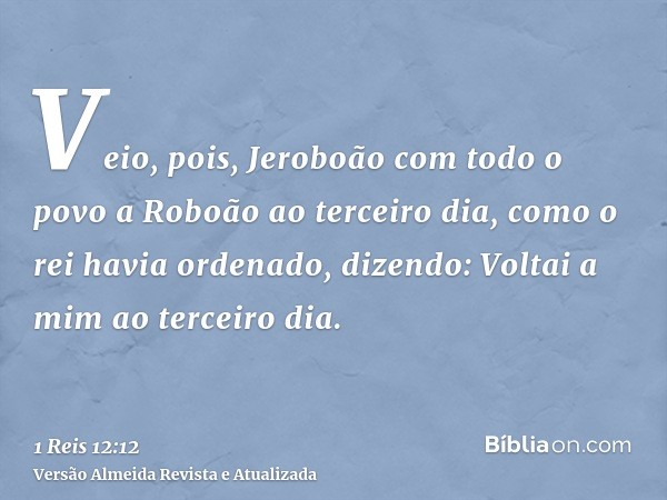 Veio, pois, Jeroboão com todo o povo a Roboão ao terceiro dia, como o rei havia ordenado, dizendo: Voltai a mim ao terceiro dia.