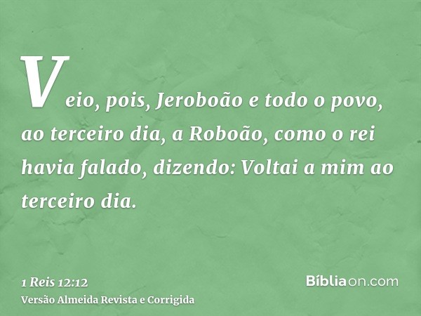 Veio, pois, Jeroboão e todo o povo, ao terceiro dia, a Roboão, como o rei havia falado, dizendo: Voltai a mim ao terceiro dia.