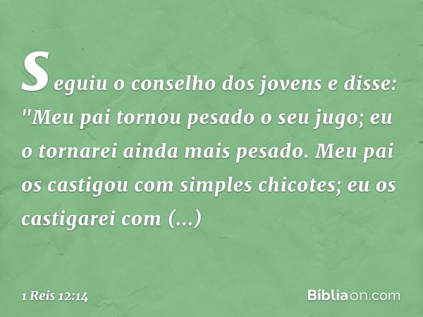 seguiu o conselho dos jovens e disse: "Meu pai tornou pesado o seu jugo; eu o tornarei ainda mais pesado. Meu pai os castigou com simples chicotes; eu os castig