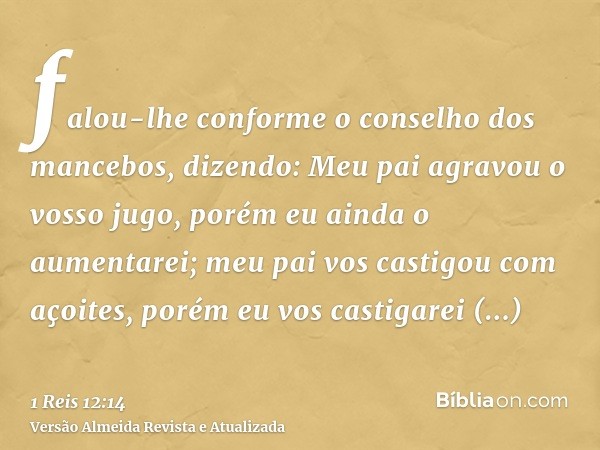 falou-lhe conforme o conselho dos mancebos, dizendo: Meu pai agravou o vosso jugo, porém eu ainda o aumentarei; meu pai vos castigou com açoites, porém eu vos c