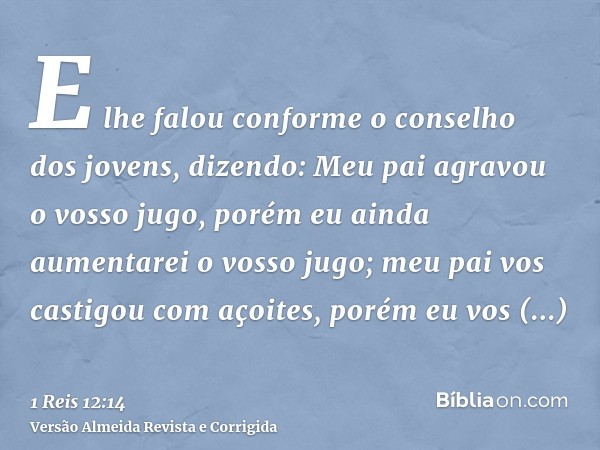 E lhe falou conforme o conselho dos jovens, dizendo: Meu pai agravou o vosso jugo, porém eu ainda aumentarei o vosso jugo; meu pai vos castigou com açoites, por