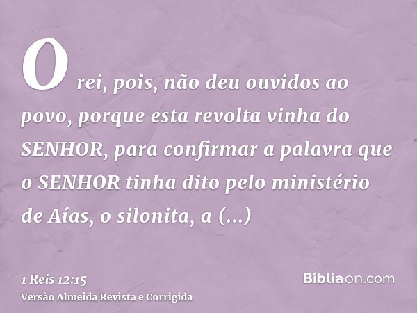 O rei, pois, não deu ouvidos ao povo, porque esta revolta vinha do SENHOR, para confirmar a palavra que o SENHOR tinha dito pelo ministério de Aías, o silonita,
