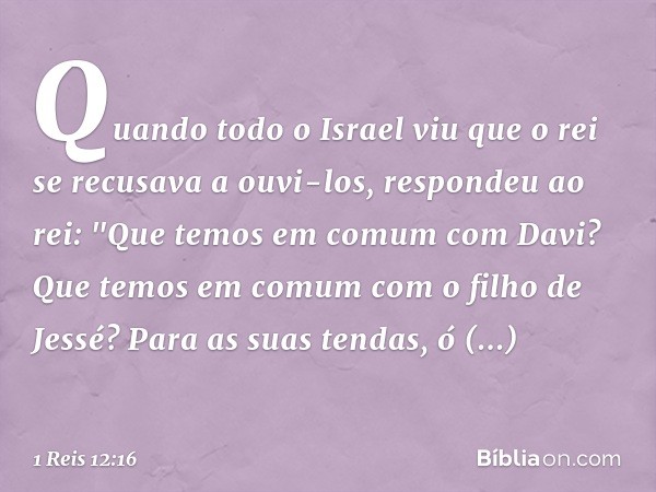 Quando todo o Israel viu que o rei se recusava a ouvi-los, respondeu ao rei:
"Que temos em comum com Davi?
Que temos em comum
com o filho de Jessé?
Para as suas